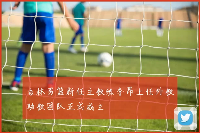 吉林男篮新任主教练李昂上任外教助教团队正式成立