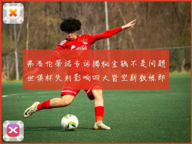 弗洛伦蒂诺专访揭秘金钱不是问题世俱杯失利影响四大皆空新教练即将到来