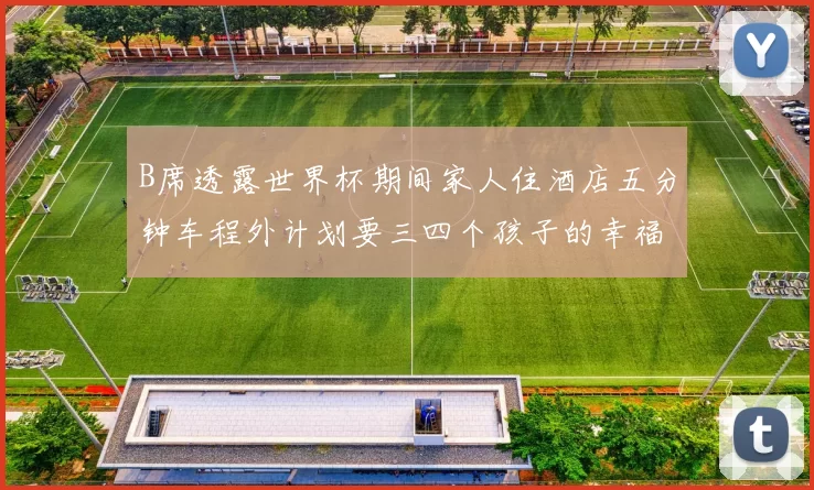 B席透露世界杯期间家人住酒店五分钟车程外计划要三四个孩子的幸福生活