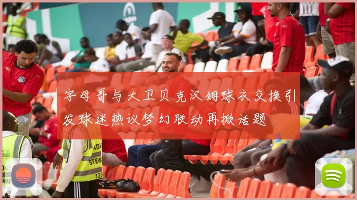 字母哥与大卫贝克汉姆球衣交换引发球迷热议梦幻联动再掀话题