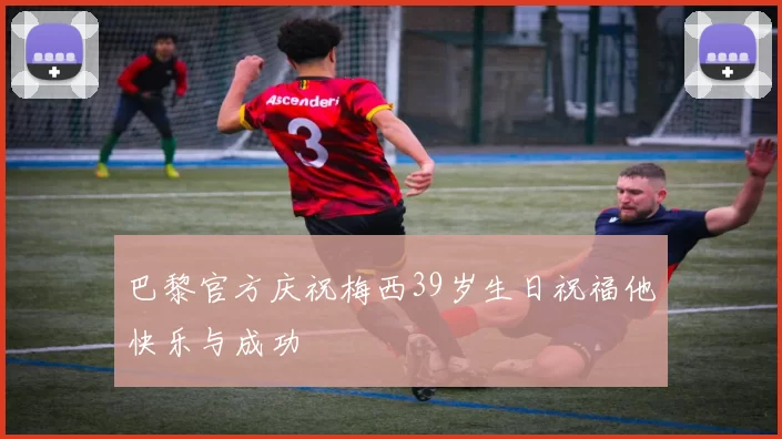 巴黎官方庆祝梅西39岁生日祝福他快乐与成功