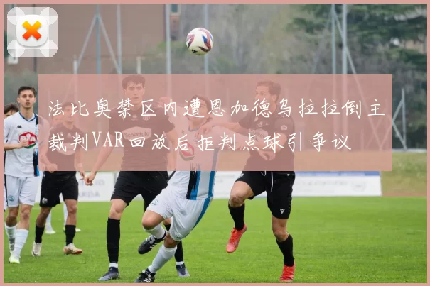 法比奥禁区内遭恩加德乌拉拉倒主裁判VAR回放后拒判点球引争议