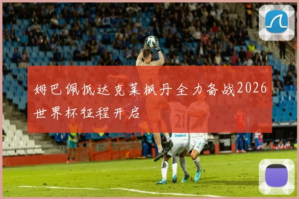 姆巴佩抵达克莱枫丹全力备战2026世界杯征程开启
