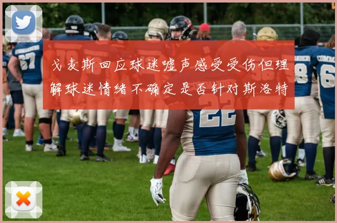 戈麦斯回应球迷嘘声感受受伤但理解球迷情绪不确定是否针对斯洛特