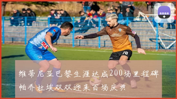 维蒂尼亚巴黎生涯达成200场里程碑帕乔杜埃双双迎来百场庆典