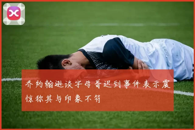 乔约翰逊谈字母哥迟到事件表示震惊称其与印象不符