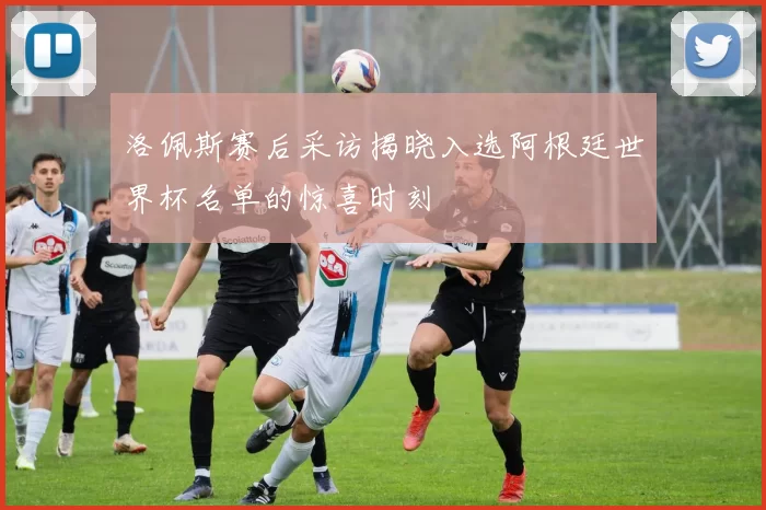 洛佩斯赛后采访揭晓入选阿根廷世界杯名单的惊喜时刻