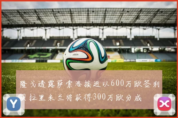 隆戈透露萨索洛接近以600万欧签利贝拉里米兰将获得300万欧分成