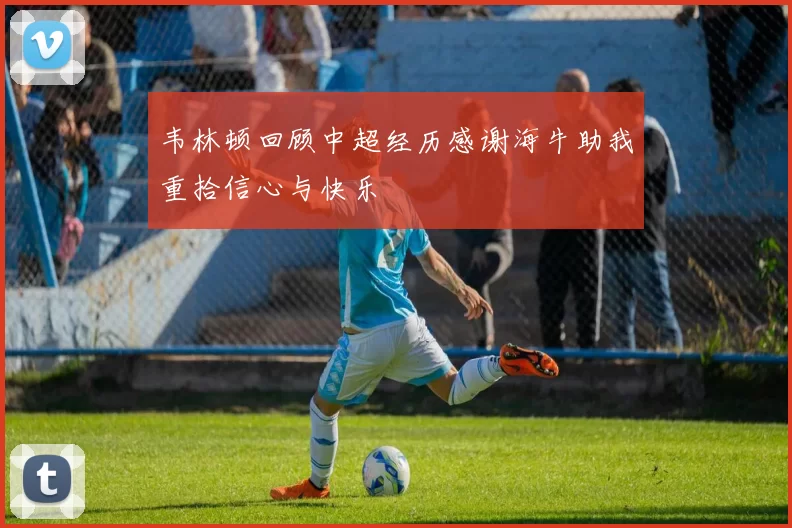 韦林顿回顾中超经历感谢海牛助我重拾信心与快乐
