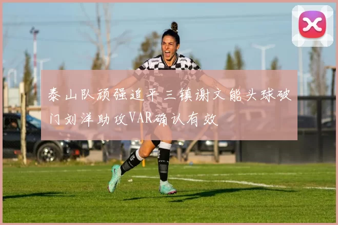 泰山队顽强追平三镇谢文能头球破门刘洋助攻VAR确认有效