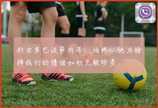 科尔多巴谈萨内蒂:始终以他为榜样我们的情谊如初见般珍贵